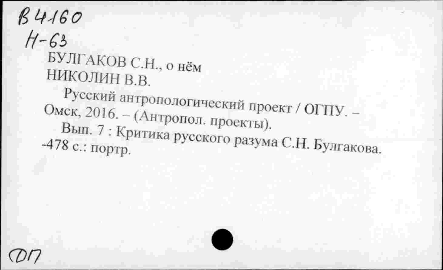 ﻿вЩ60
Н'СЬ
БУЛГАКОВ С.Н., о нём
НИКОЛИН В.В.
Русский антропологический проект / ОГПУ. -Омск, 2016. - (Антропол. проекты).
Вып. 7 : Критика русского разума С.Н. Булгакова. -478 с.: портр.